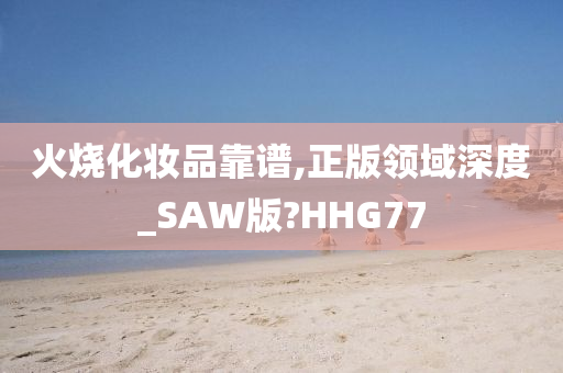 火烧化妆品靠谱,正版领域深度_SAW版?HHG77