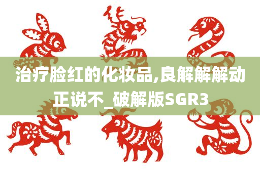 治疗脸红的化妆品,良解解解动正说不_破解版SGR3