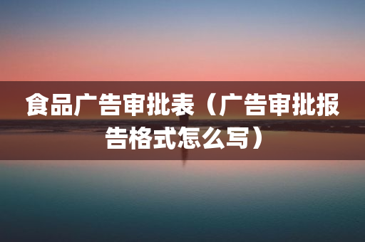 食品广告审批表（广告审批报告格式怎么写）