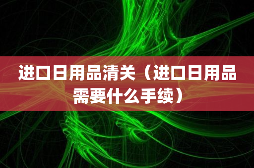 进口日用品清关（进口日用品需要什么手续）