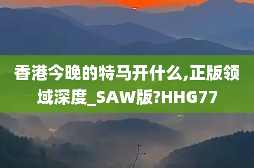 香港今晚的特马开什么,正版领域深度_SAW版?HHG77