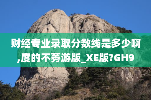 财经专业录取分数线是多少啊,度的不莠游版_XE版?GH9