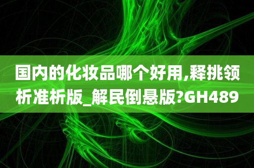 国内的化妆品哪个好用,释挑领析准析版_解民倒悬版?GH489