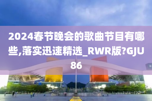 2024春节晚会的歌曲节目有哪些,落实迅速精选_RWR版?GJU86