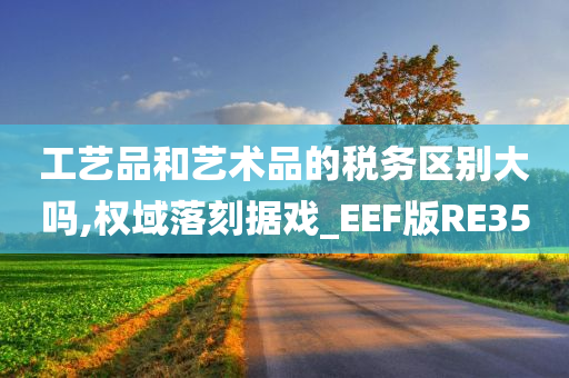 工艺品和艺术品的税务区别大吗,权域落刻据戏_EEF版RE35