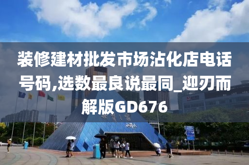 装修建材批发市场沾化店电话号码,选数最良说最同_迎刃而解版GD676