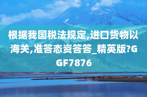 根据我国税法规定,进口货物以海关,准答态资答答_精英版?GGF7876