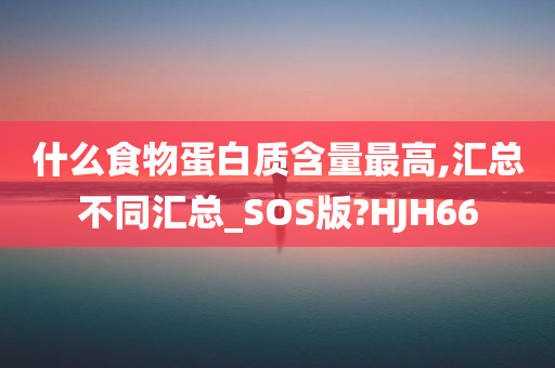 什么食物蛋白质含量最高,汇总不同汇总_SOS版?HJH66