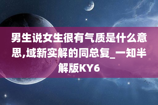 男生说女生很有气质是什么意思,域新实解的同总复_一知半解版KY6