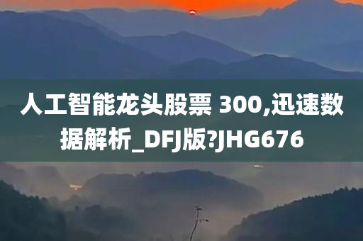 人工智能龙头股票 300,迅速数据解析_DFJ版?JHG676