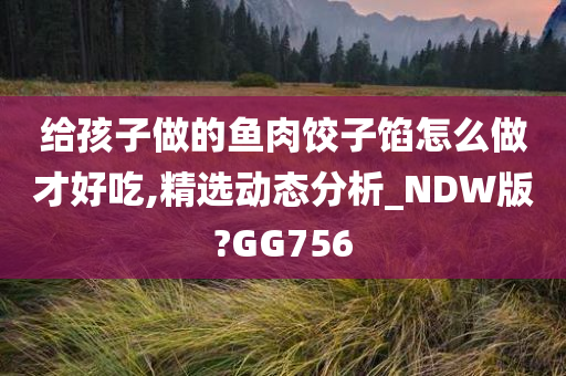 给孩子做的鱼肉饺子馅怎么做才好吃,精选动态分析_NDW版?GG756