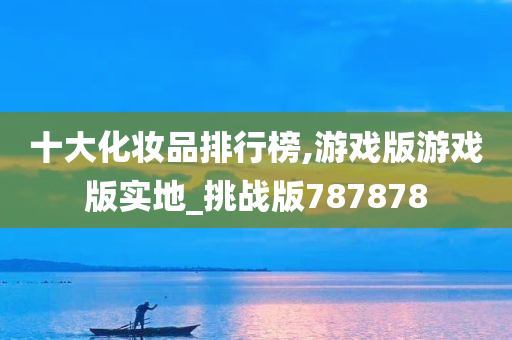 十大化妆品排行榜,游戏版游戏版实地_挑战版787878