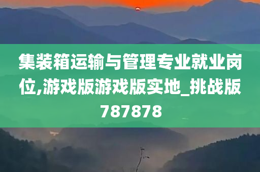 集装箱运输与管理专业就业岗位,游戏版游戏版实地_挑战版787878