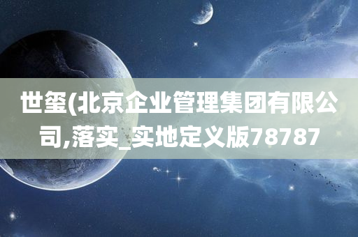 世玺(北京企业管理集团有限公司,落实_实地定义版78787