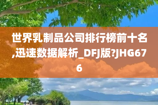 世界乳制品公司排行榜前十名,迅速数据解析_DFJ版?JHG676