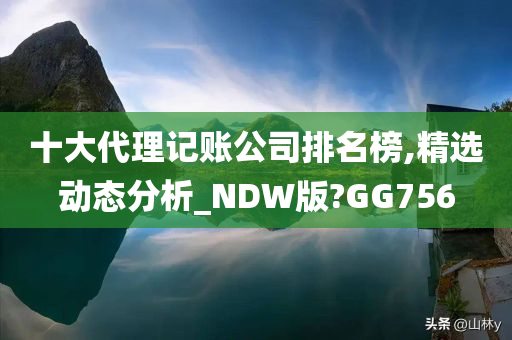 十大代理记账公司排名榜,精选动态分析_NDW版?GG756