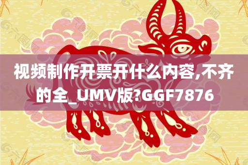 视频制作开票开什么内容,不齐的全_UMV版?GGF7876