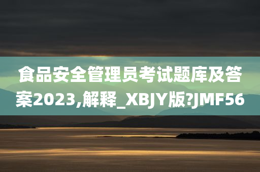 食品安全管理员考试题库及答案2023,解释_XBJY版?JMF56