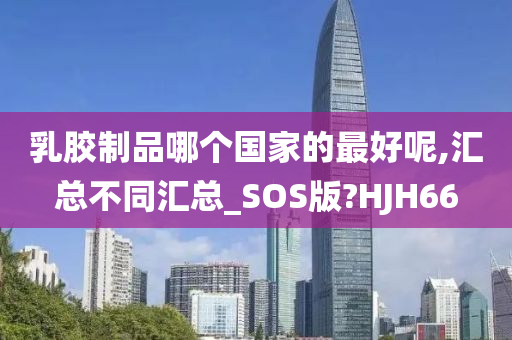 乳胶制品哪个国家的最好呢,汇总不同汇总_SOS版?HJH66