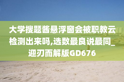 大学搜题酱悬浮窗会被职教云检测出来吗,选数最良说最同_迎刃而解版GD676