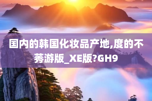 国内的韩国化妆品产地,度的不莠游版_XE版?GH9