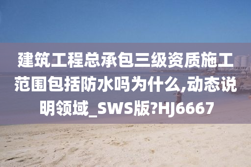 建筑工程总承包三级资质施工范围包括防水吗为什么,动态说明领域_SWS版?HJ6667