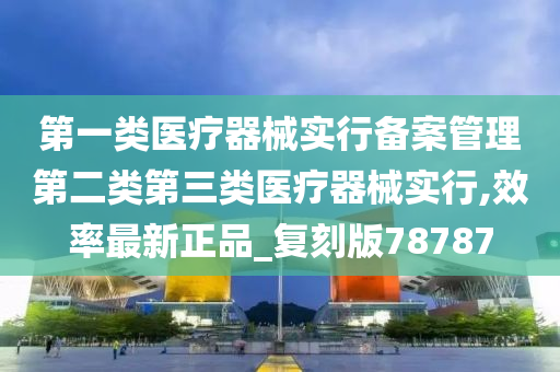 第一类医疗器械实行备案管理第二类第三类医疗器械实行,效率最新正品_复刻版78787