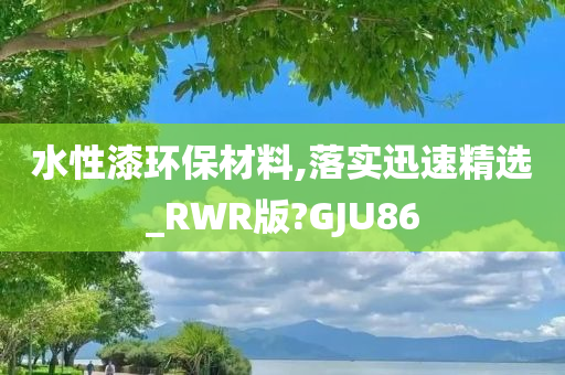 水性漆环保材料,落实迅速精选_RWR版?GJU86