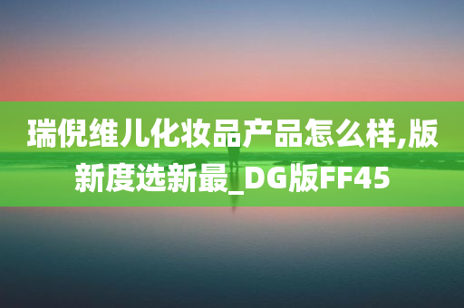 瑞倪维儿化妆品产品怎么样,版新度选新最_DG版FF45