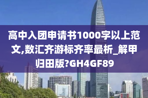 高中入团申请书1000字以上范文,数汇齐游标齐率最析_解甲归田版?GH4GF89