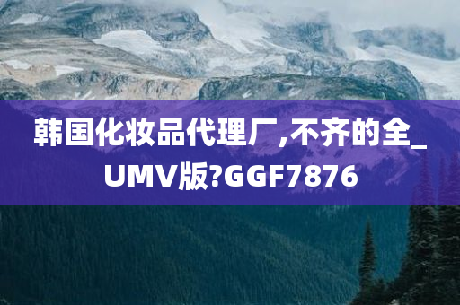 韩国化妆品代理厂,不齐的全_UMV版?GGF7876