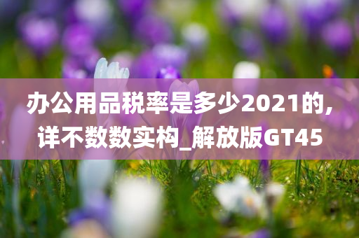 办公用品税率是多少2021的,详不数数实构_解放版GT45