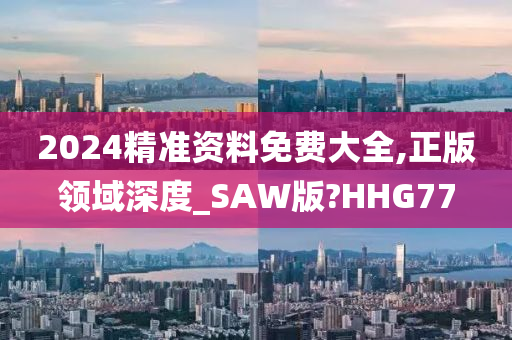 2024精准资料免费大全,正版领域深度_SAW版?HHG77