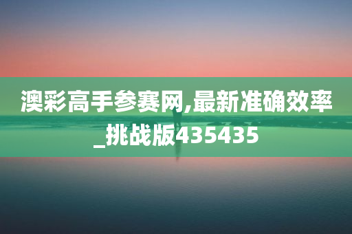 澳彩高手参赛网,最新准确效率_挑战版435435