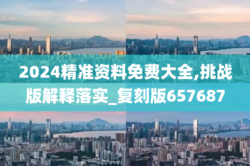 2024精准资料免费大全,挑战版解释落实_复刻版657687