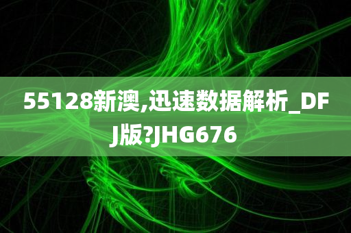 55128新澳,迅速数据解析_DFJ版?JHG676