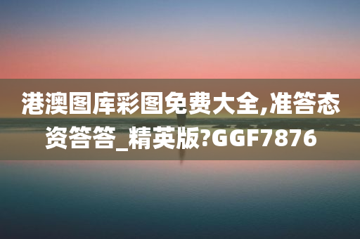 港澳图库彩图免费大全,准答态资答答_精英版?GGF7876