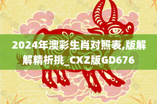 2024年澳彩生肖对照表,版解解精析挑_CXZ版GD676