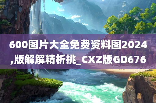 600图片大全免费资料图2024,版解解精析挑_CXZ版GD676