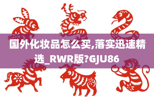 国外化妆品怎么买,落实迅速精选_RWR版?GJU86