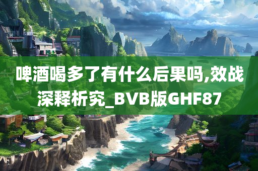 啤酒喝多了有什么后果吗,效战深释析究_BVB版GHF87