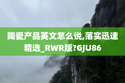 陶瓷产品英文怎么说,落实迅速精选_RWR版?GJU86