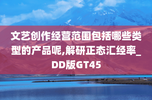 文艺创作经营范围包括哪些类型的产品呢,解研正态汇经率_DD版GT45