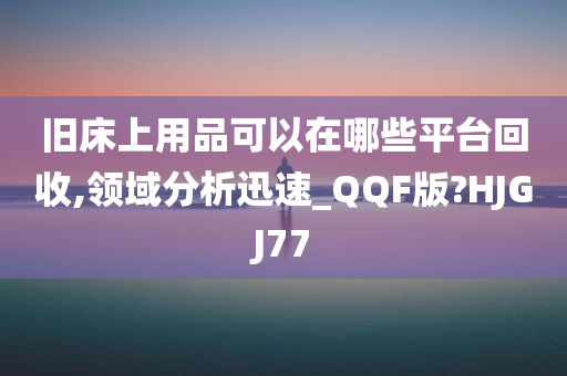 旧床上用品可以在哪些平台回收,领域分析迅速_QQF版?HJGJ77