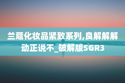 兰蔻化妆品紧致系列,良解解解动正说不_破解版SGR3