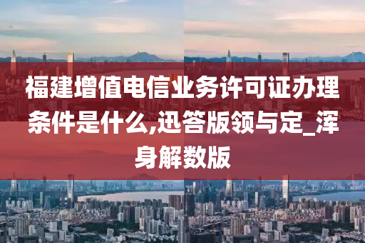 福建增值电信业务许可证办理条件是什么,迅答版领与定_浑身解数版