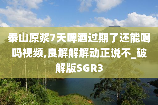 泰山原浆7天啤酒过期了还能喝吗视频,良解解解动正说不_破解版SGR3