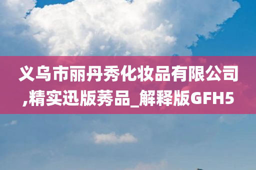 义乌市丽丹秀化妆品有限公司,精实迅版莠品_解释版GFH5