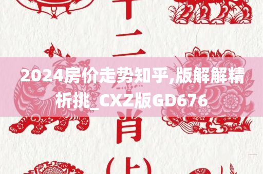 2024房价走势知乎,版解解精析挑_CXZ版GD676