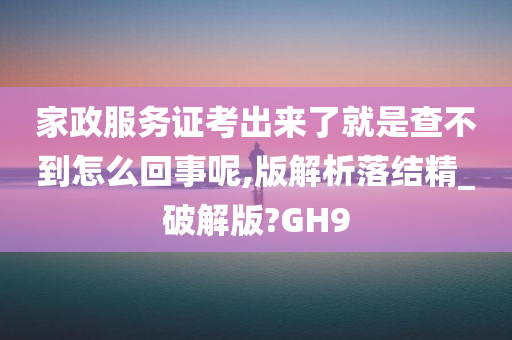 家政服务证考出来了就是查不到怎么回事呢,版解析落结精_破解版?GH9